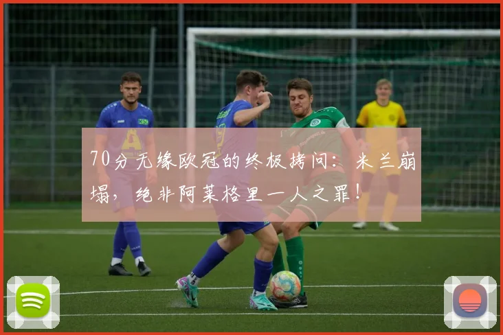 70分无缘欧冠的终极拷问:米兰崩塌,绝非阿莱格里一人之罪!
