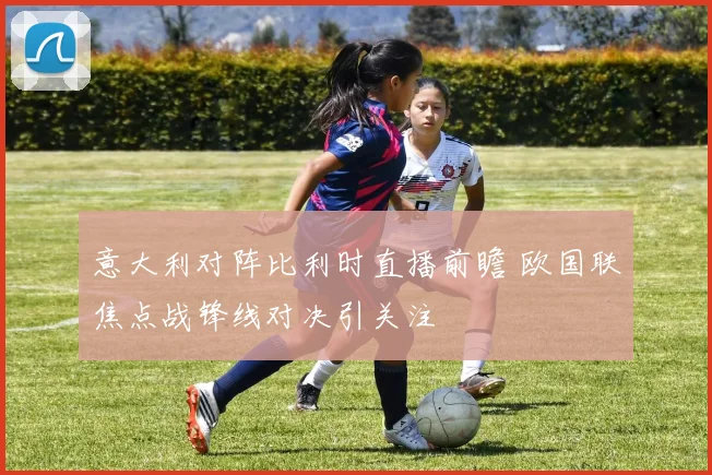 意大利对阵比利时直播前瞻 欧国联焦点战锋线对决引关注