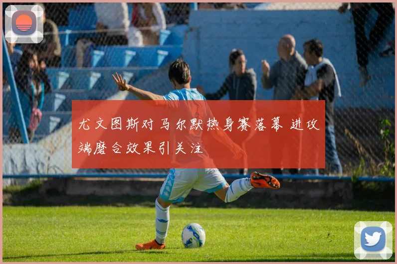 尤文图斯对马尔默热身赛落幕 进攻端磨合效果引关注