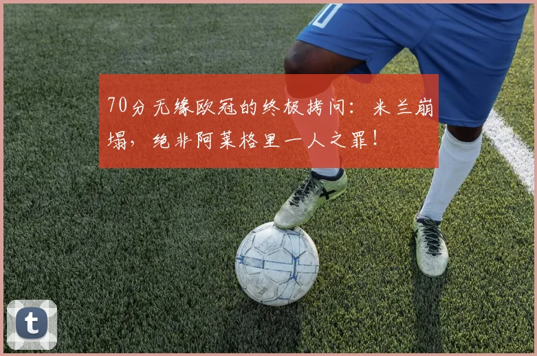 70分无缘欧冠的终极拷问：米兰崩塌，绝非阿莱格里一人之罪！